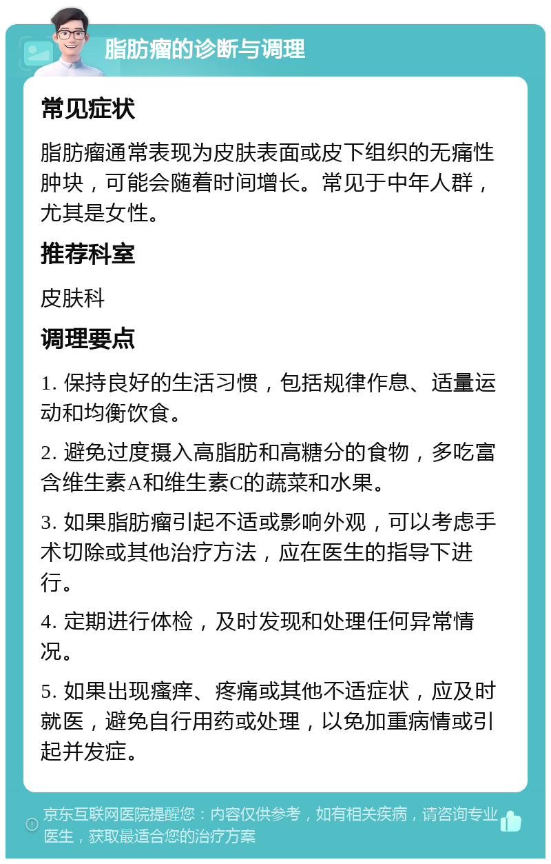 脂肪瘤的诊断与调理 常见症状 脂肪瘤通常表现为皮肤表面或皮下组织的无痛性肿块，可能会随着时间增长。常见于中年人群，尤其是女性。 推荐科室 皮肤科 调理要点 1. 保持良好的生活习惯，包括规律作息、适量运动和均衡饮食。 2. 避免过度摄入高脂肪和高糖分的食物，多吃富含维生素A和维生素C的蔬菜和水果。 3. 如果脂肪瘤引起不适或影响外观，可以考虑手术切除或其他治疗方法，应在医生的指导下进行。 4. 定期进行体检，及时发现和处理任何异常情况。 5. 如果出现瘙痒、疼痛或其他不适症状，应及时就医，避免自行用药或处理，以免加重病情或引起并发症。