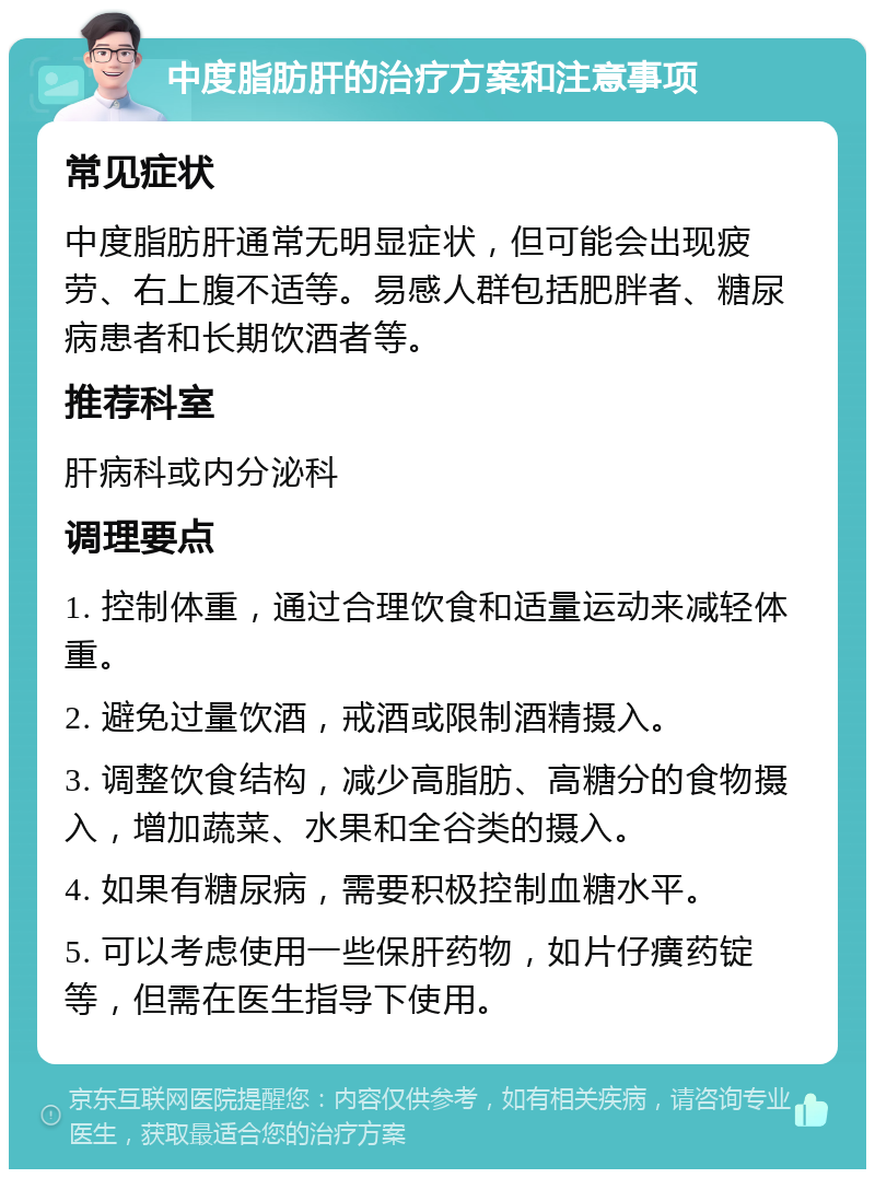 中度脂肪肝的治疗方案和注意事项 常见症状 中度脂肪肝通常无明显症状，但可能会出现疲劳、右上腹不适等。易感人群包括肥胖者、糖尿病患者和长期饮酒者等。 推荐科室 肝病科或内分泌科 调理要点 1. 控制体重，通过合理饮食和适量运动来减轻体重。 2. 避免过量饮酒，戒酒或限制酒精摄入。 3. 调整饮食结构，减少高脂肪、高糖分的食物摄入，增加蔬菜、水果和全谷类的摄入。 4. 如果有糖尿病，需要积极控制血糖水平。 5. 可以考虑使用一些保肝药物，如片仔癀药锭等，但需在医生指导下使用。