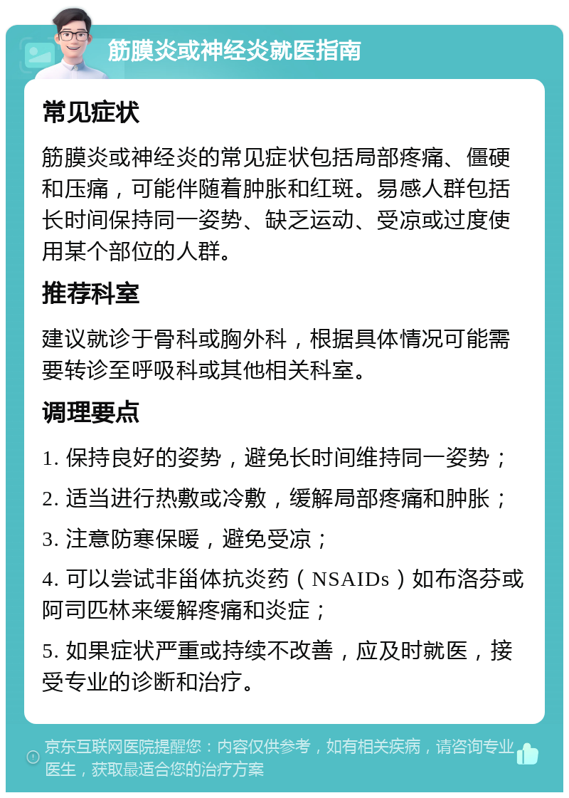 筋膜炎或神经炎就医指南 常见症状 筋膜炎或神经炎的常见症状包括局部疼痛、僵硬和压痛，可能伴随着肿胀和红斑。易感人群包括长时间保持同一姿势、缺乏运动、受凉或过度使用某个部位的人群。 推荐科室 建议就诊于骨科或胸外科，根据具体情况可能需要转诊至呼吸科或其他相关科室。 调理要点 1. 保持良好的姿势，避免长时间维持同一姿势； 2. 适当进行热敷或冷敷，缓解局部疼痛和肿胀； 3. 注意防寒保暖，避免受凉； 4. 可以尝试非甾体抗炎药（NSAIDs）如布洛芬或阿司匹林来缓解疼痛和炎症； 5. 如果症状严重或持续不改善，应及时就医，接受专业的诊断和治疗。