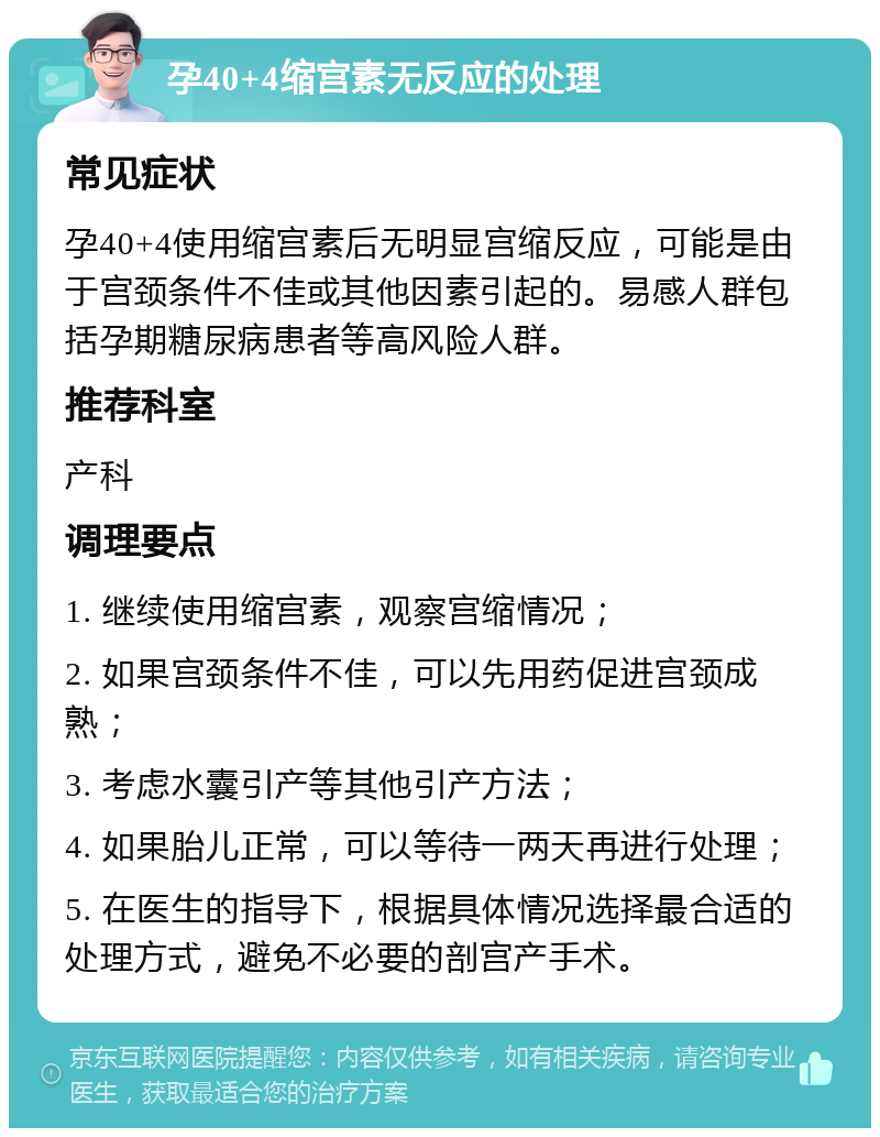 孕40+4缩宫素无反应的处理 常见症状 孕40+4使用缩宫素后无明显宫缩反应，可能是由于宫颈条件不佳或其他因素引起的。易感人群包括孕期糖尿病患者等高风险人群。 推荐科室 产科 调理要点 1. 继续使用缩宫素，观察宫缩情况； 2. 如果宫颈条件不佳，可以先用药促进宫颈成熟； 3. 考虑水囊引产等其他引产方法； 4. 如果胎儿正常，可以等待一两天再进行处理； 5. 在医生的指导下，根据具体情况选择最合适的处理方式，避免不必要的剖宫产手术。