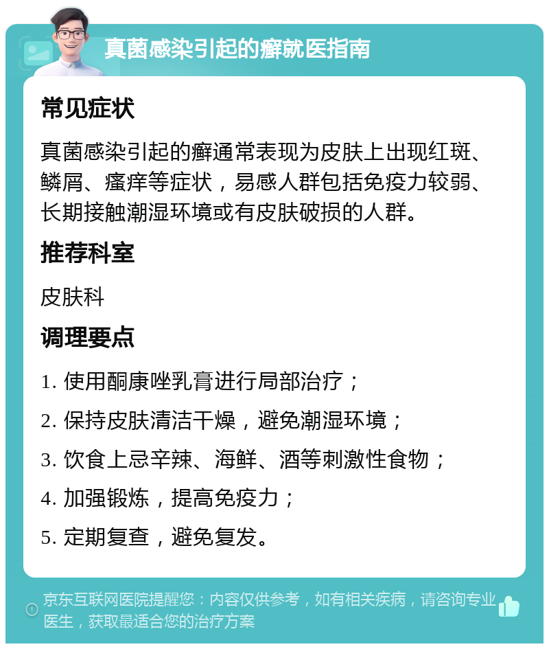 真菌感染引起的癣就医指南 常见症状 真菌感染引起的癣通常表现为皮肤上出现红斑、鳞屑、瘙痒等症状，易感人群包括免疫力较弱、长期接触潮湿环境或有皮肤破损的人群。 推荐科室 皮肤科 调理要点 1. 使用酮康唑乳膏进行局部治疗； 2. 保持皮肤清洁干燥，避免潮湿环境； 3. 饮食上忌辛辣、海鲜、酒等刺激性食物； 4. 加强锻炼，提高免疫力； 5. 定期复查，避免复发。