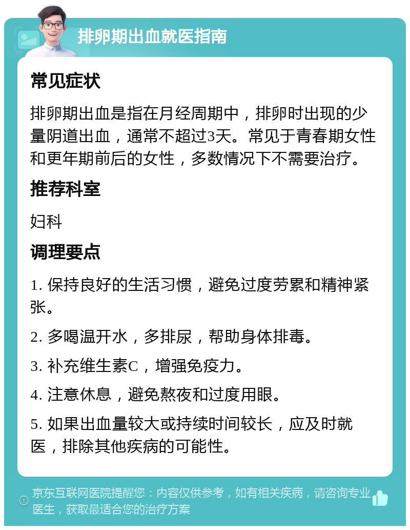 排卵期出血就医指南 常见症状 排卵期出血是指在月经周期中，排卵时出现的少量阴道出血，通常不超过3天。常见于青春期女性和更年期前后的女性，多数情况下不需要治疗。 推荐科室 妇科 调理要点 1. 保持良好的生活习惯，避免过度劳累和精神紧张。 2. 多喝温开水，多排尿，帮助身体排毒。 3. 补充维生素C，增强免疫力。 4. 注意休息，避免熬夜和过度用眼。 5. 如果出血量较大或持续时间较长，应及时就医，排除其他疾病的可能性。