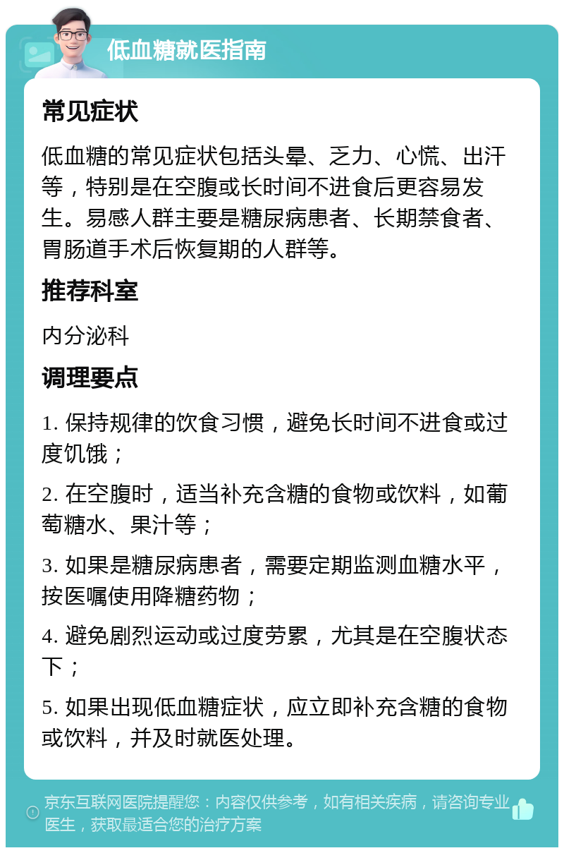 低血糖就医指南 常见症状 低血糖的常见症状包括头晕、乏力、心慌、出汗等，特别是在空腹或长时间不进食后更容易发生。易感人群主要是糖尿病患者、长期禁食者、胃肠道手术后恢复期的人群等。 推荐科室 内分泌科 调理要点 1. 保持规律的饮食习惯，避免长时间不进食或过度饥饿； 2. 在空腹时，适当补充含糖的食物或饮料，如葡萄糖水、果汁等； 3. 如果是糖尿病患者，需要定期监测血糖水平，按医嘱使用降糖药物； 4. 避免剧烈运动或过度劳累，尤其是在空腹状态下； 5. 如果出现低血糖症状，应立即补充含糖的食物或饮料，并及时就医处理。