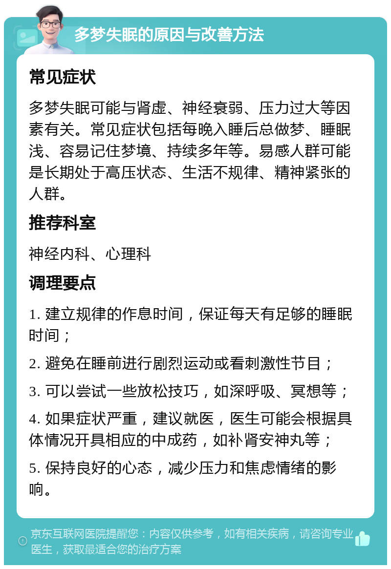 多梦失眠的原因与改善方法 常见症状 多梦失眠可能与肾虚、神经衰弱、压力过大等因素有关。常见症状包括每晚入睡后总做梦、睡眠浅、容易记住梦境、持续多年等。易感人群可能是长期处于高压状态、生活不规律、精神紧张的人群。 推荐科室 神经内科、心理科 调理要点 1. 建立规律的作息时间，保证每天有足够的睡眠时间； 2. 避免在睡前进行剧烈运动或看刺激性节目； 3. 可以尝试一些放松技巧，如深呼吸、冥想等； 4. 如果症状严重，建议就医，医生可能会根据具体情况开具相应的中成药，如补肾安神丸等； 5. 保持良好的心态，减少压力和焦虑情绪的影响。