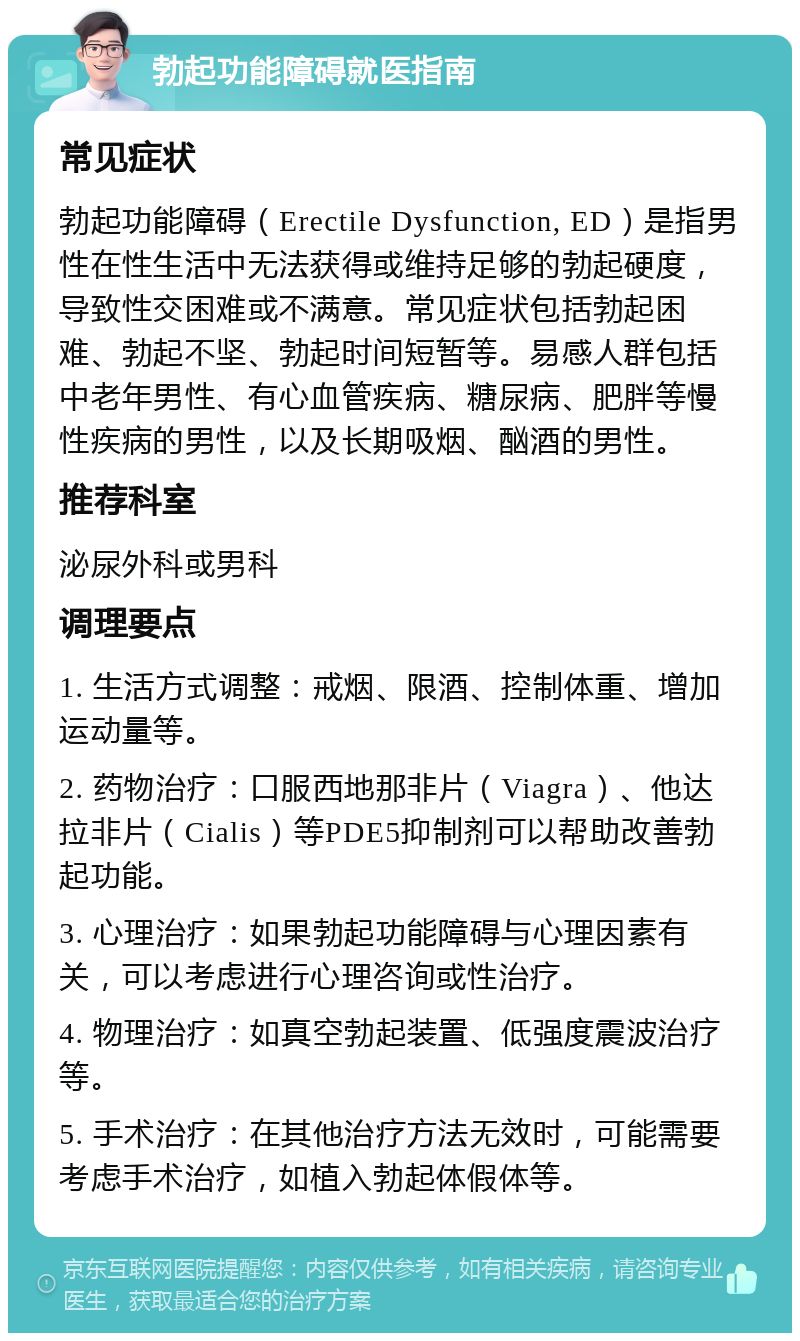 勃起功能障碍就医指南 常见症状 勃起功能障碍（Erectile Dysfunction, ED）是指男性在性生活中无法获得或维持足够的勃起硬度，导致性交困难或不满意。常见症状包括勃起困难、勃起不坚、勃起时间短暂等。易感人群包括中老年男性、有心血管疾病、糖尿病、肥胖等慢性疾病的男性，以及长期吸烟、酗酒的男性。 推荐科室 泌尿外科或男科 调理要点 1. 生活方式调整：戒烟、限酒、控制体重、增加运动量等。 2. 药物治疗：口服西地那非片（Viagra）、他达拉非片（Cialis）等PDE5抑制剂可以帮助改善勃起功能。 3. 心理治疗：如果勃起功能障碍与心理因素有关，可以考虑进行心理咨询或性治疗。 4. 物理治疗：如真空勃起装置、低强度震波治疗等。 5. 手术治疗：在其他治疗方法无效时，可能需要考虑手术治疗，如植入勃起体假体等。