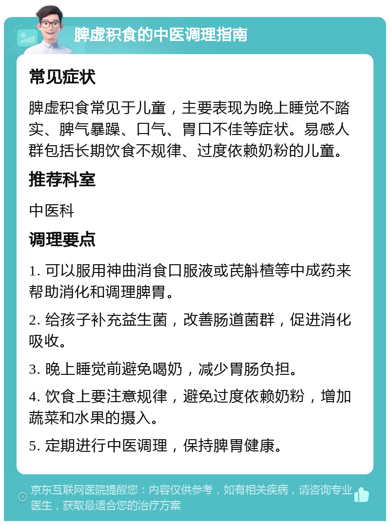 脾虚积食的中医调理指南 常见症状 脾虚积食常见于儿童，主要表现为晚上睡觉不踏实、脾气暴躁、口气、胃口不佳等症状。易感人群包括长期饮食不规律、过度依赖奶粉的儿童。 推荐科室 中医科 调理要点 1. 可以服用神曲消食口服液或芪斛楂等中成药来帮助消化和调理脾胃。 2. 给孩子补充益生菌，改善肠道菌群，促进消化吸收。 3. 晚上睡觉前避免喝奶，减少胃肠负担。 4. 饮食上要注意规律，避免过度依赖奶粉，增加蔬菜和水果的摄入。 5. 定期进行中医调理，保持脾胃健康。