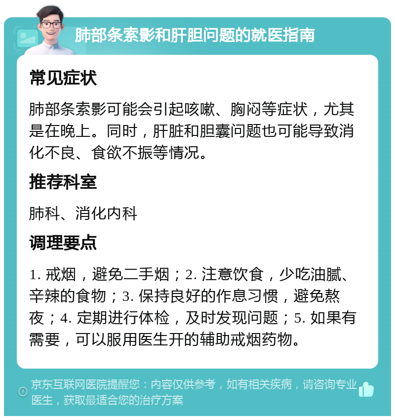 肺部条索影和肝胆问题的就医指南 常见症状 肺部条索影可能会引起咳嗽、胸闷等症状，尤其是在晚上。同时，肝脏和胆囊问题也可能导致消化不良、食欲不振等情况。 推荐科室 肺科、消化内科 调理要点 1. 戒烟，避免二手烟；2. 注意饮食，少吃油腻、辛辣的食物；3. 保持良好的作息习惯，避免熬夜；4. 定期进行体检，及时发现问题；5. 如果有需要，可以服用医生开的辅助戒烟药物。