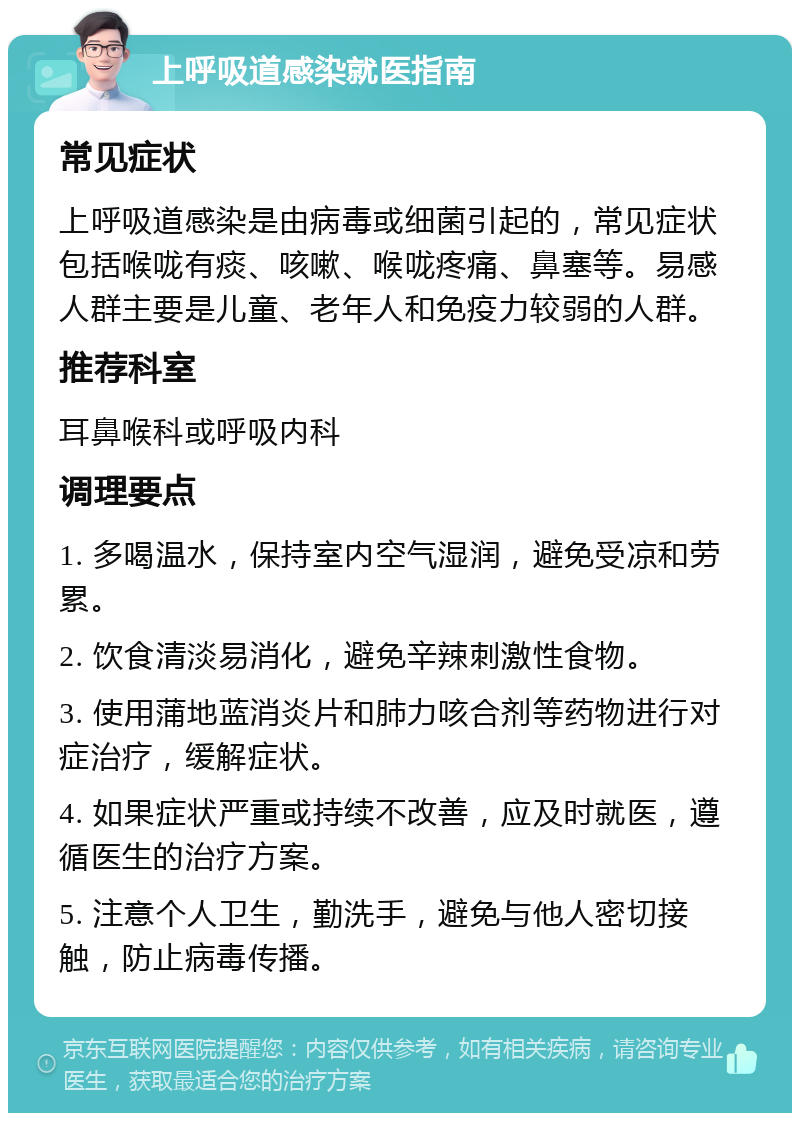 上呼吸道感染就医指南 常见症状 上呼吸道感染是由病毒或细菌引起的，常见症状包括喉咙有痰、咳嗽、喉咙疼痛、鼻塞等。易感人群主要是儿童、老年人和免疫力较弱的人群。 推荐科室 耳鼻喉科或呼吸内科 调理要点 1. 多喝温水，保持室内空气湿润，避免受凉和劳累。 2. 饮食清淡易消化，避免辛辣刺激性食物。 3. 使用蒲地蓝消炎片和肺力咳合剂等药物进行对症治疗，缓解症状。 4. 如果症状严重或持续不改善，应及时就医，遵循医生的治疗方案。 5. 注意个人卫生，勤洗手，避免与他人密切接触，防止病毒传播。