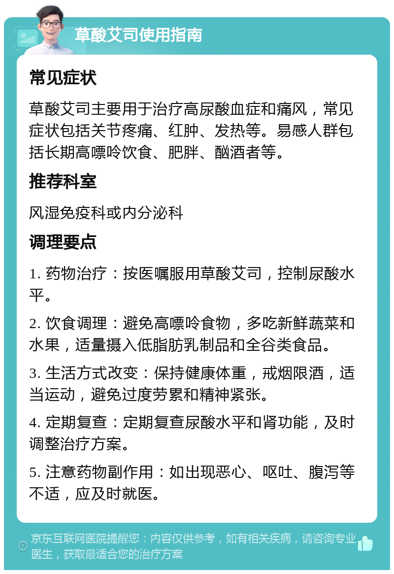 草酸艾司使用指南 常见症状 草酸艾司主要用于治疗高尿酸血症和痛风，常见症状包括关节疼痛、红肿、发热等。易感人群包括长期高嘌呤饮食、肥胖、酗酒者等。 推荐科室 风湿免疫科或内分泌科 调理要点 1. 药物治疗：按医嘱服用草酸艾司，控制尿酸水平。 2. 饮食调理：避免高嘌呤食物，多吃新鲜蔬菜和水果，适量摄入低脂肪乳制品和全谷类食品。 3. 生活方式改变：保持健康体重，戒烟限酒，适当运动，避免过度劳累和精神紧张。 4. 定期复查：定期复查尿酸水平和肾功能，及时调整治疗方案。 5. 注意药物副作用：如出现恶心、呕吐、腹泻等不适，应及时就医。