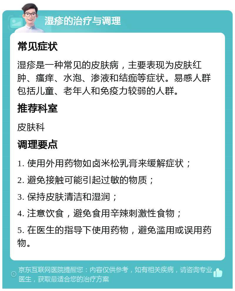 湿疹的治疗与调理 常见症状 湿疹是一种常见的皮肤病，主要表现为皮肤红肿、瘙痒、水泡、渗液和结痂等症状。易感人群包括儿童、老年人和免疫力较弱的人群。 推荐科室 皮肤科 调理要点 1. 使用外用药物如卤米松乳膏来缓解症状； 2. 避免接触可能引起过敏的物质； 3. 保持皮肤清洁和湿润； 4. 注意饮食，避免食用辛辣刺激性食物； 5. 在医生的指导下使用药物，避免滥用或误用药物。