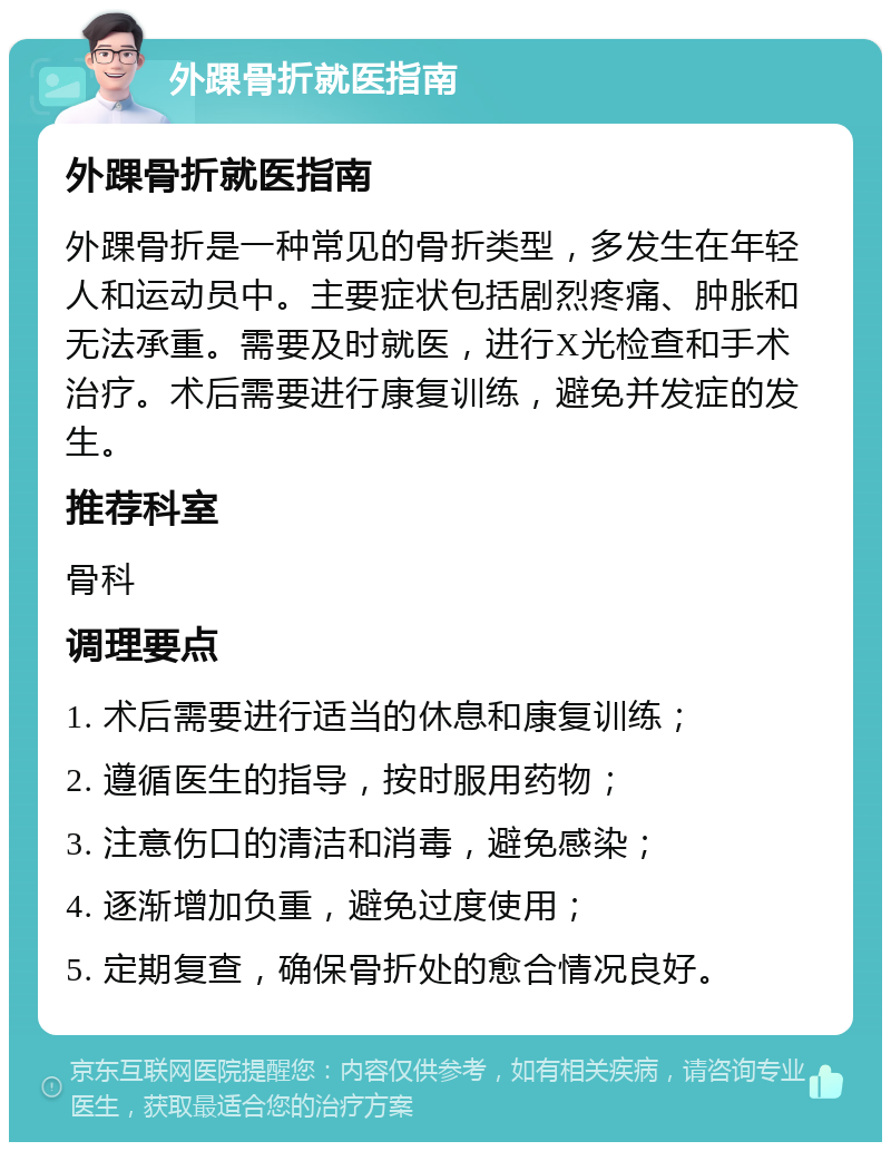 外踝骨折就医指南 外踝骨折就医指南 外踝骨折是一种常见的骨折类型，多发生在年轻人和运动员中。主要症状包括剧烈疼痛、肿胀和无法承重。需要及时就医，进行X光检查和手术治疗。术后需要进行康复训练，避免并发症的发生。 推荐科室 骨科 调理要点 1. 术后需要进行适当的休息和康复训练； 2. 遵循医生的指导，按时服用药物； 3. 注意伤口的清洁和消毒，避免感染； 4. 逐渐增加负重，避免过度使用； 5. 定期复查，确保骨折处的愈合情况良好。