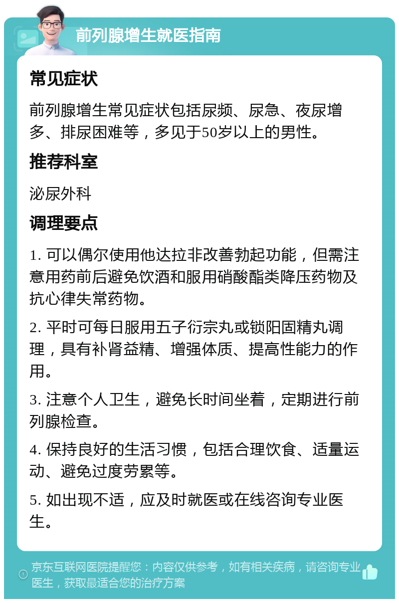 前列腺增生就医指南 常见症状 前列腺增生常见症状包括尿频、尿急、夜尿增多、排尿困难等，多见于50岁以上的男性。 推荐科室 泌尿外科 调理要点 1. 可以偶尔使用他达拉非改善勃起功能，但需注意用药前后避免饮酒和服用硝酸酯类降压药物及抗心律失常药物。 2. 平时可每日服用五子衍宗丸或锁阳固精丸调理，具有补肾益精、增强体质、提高性能力的作用。 3. 注意个人卫生，避免长时间坐着，定期进行前列腺检查。 4. 保持良好的生活习惯，包括合理饮食、适量运动、避免过度劳累等。 5. 如出现不适，应及时就医或在线咨询专业医生。