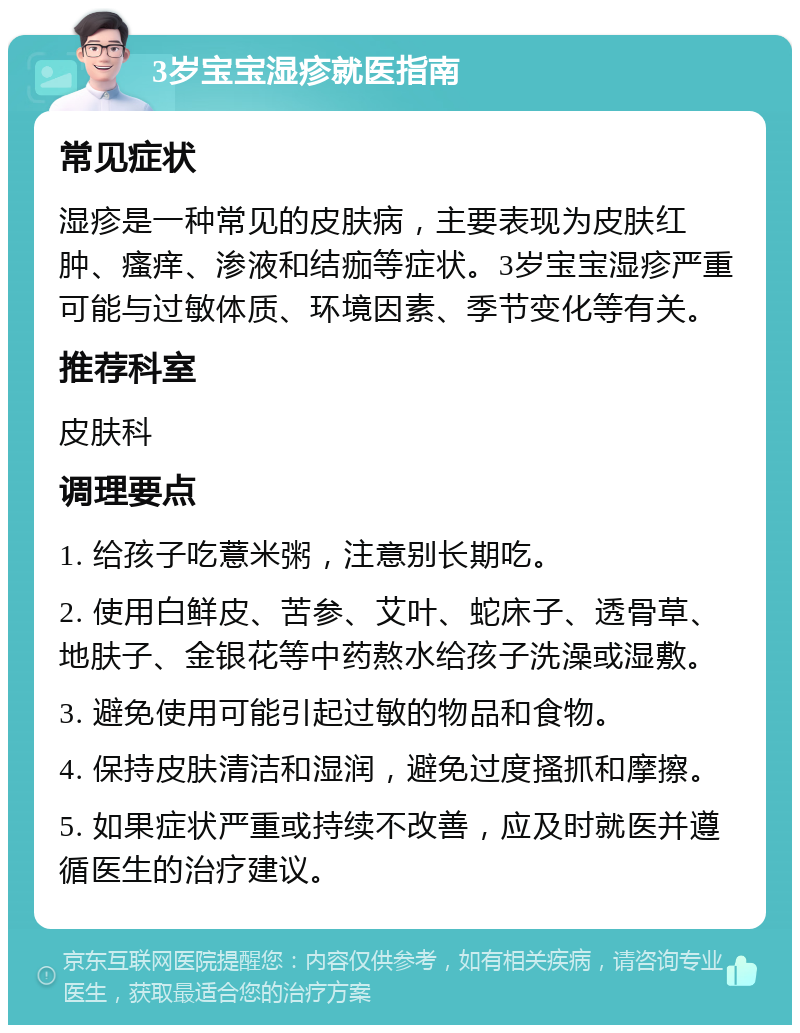 3岁宝宝湿疹就医指南 常见症状 湿疹是一种常见的皮肤病，主要表现为皮肤红肿、瘙痒、渗液和结痂等症状。3岁宝宝湿疹严重可能与过敏体质、环境因素、季节变化等有关。 推荐科室 皮肤科 调理要点 1. 给孩子吃薏米粥，注意别长期吃。 2. 使用白鲜皮、苦参、艾叶、蛇床子、透骨草、地肤子、金银花等中药熬水给孩子洗澡或湿敷。 3. 避免使用可能引起过敏的物品和食物。 4. 保持皮肤清洁和湿润，避免过度搔抓和摩擦。 5. 如果症状严重或持续不改善，应及时就医并遵循医生的治疗建议。