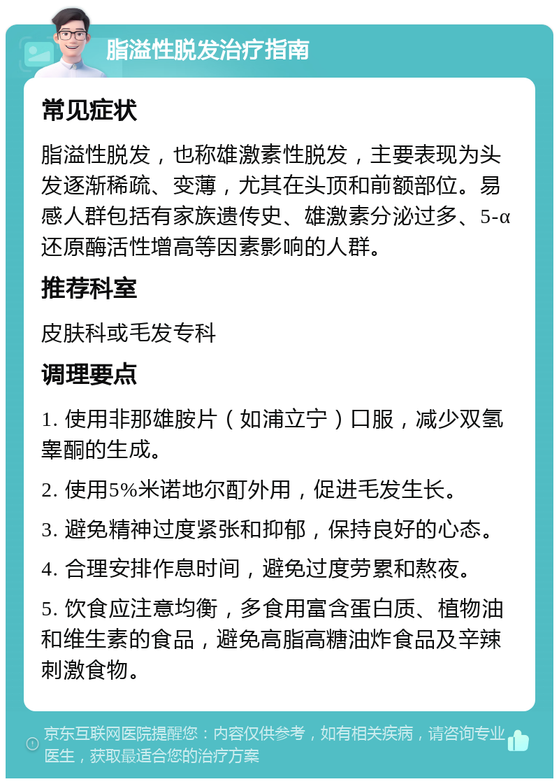 脂溢性脱发治疗指南 常见症状 脂溢性脱发，也称雄激素性脱发，主要表现为头发逐渐稀疏、变薄，尤其在头顶和前额部位。易感人群包括有家族遗传史、雄激素分泌过多、5-α还原酶活性增高等因素影响的人群。 推荐科室 皮肤科或毛发专科 调理要点 1. 使用非那雄胺片（如浦立宁）口服，减少双氢睾酮的生成。 2. 使用5%米诺地尔酊外用，促进毛发生长。 3. 避免精神过度紧张和抑郁，保持良好的心态。 4. 合理安排作息时间，避免过度劳累和熬夜。 5. 饮食应注意均衡，多食用富含蛋白质、植物油和维生素的食品，避免高脂高糖油炸食品及辛辣刺激食物。