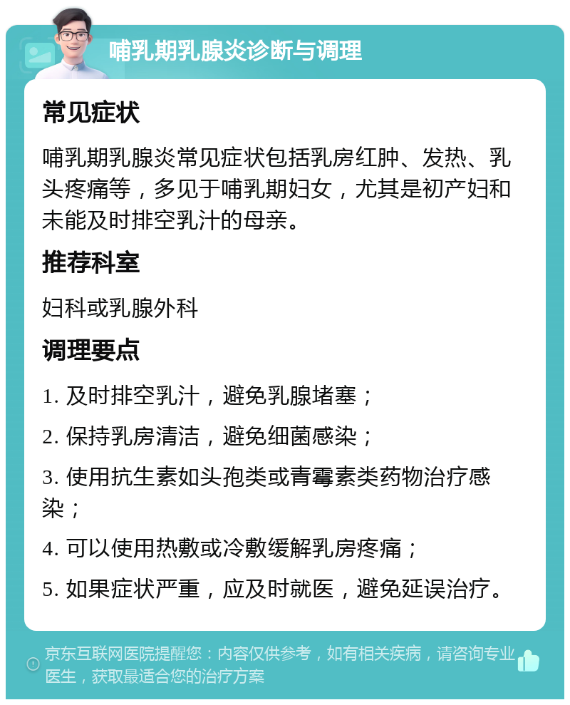 哺乳期乳腺炎诊断与调理 常见症状 哺乳期乳腺炎常见症状包括乳房红肿、发热、乳头疼痛等，多见于哺乳期妇女，尤其是初产妇和未能及时排空乳汁的母亲。 推荐科室 妇科或乳腺外科 调理要点 1. 及时排空乳汁，避免乳腺堵塞； 2. 保持乳房清洁，避免细菌感染； 3. 使用抗生素如头孢类或青霉素类药物治疗感染； 4. 可以使用热敷或冷敷缓解乳房疼痛； 5. 如果症状严重，应及时就医，避免延误治疗。