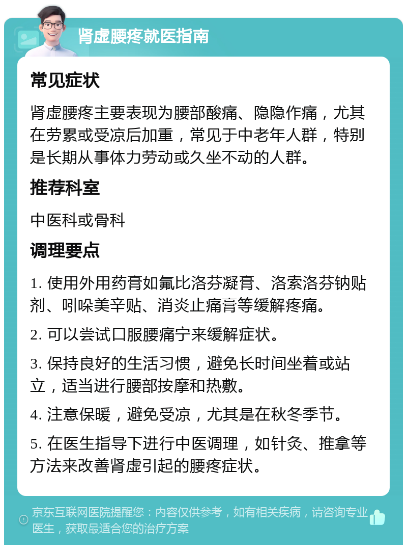 肾虚腰疼就医指南 常见症状 肾虚腰疼主要表现为腰部酸痛、隐隐作痛，尤其在劳累或受凉后加重，常见于中老年人群，特别是长期从事体力劳动或久坐不动的人群。 推荐科室 中医科或骨科 调理要点 1. 使用外用药膏如氟比洛芬凝膏、洛索洛芬钠贴剂、吲哚美辛贴、消炎止痛膏等缓解疼痛。 2. 可以尝试口服腰痛宁来缓解症状。 3. 保持良好的生活习惯，避免长时间坐着或站立，适当进行腰部按摩和热敷。 4. 注意保暖，避免受凉，尤其是在秋冬季节。 5. 在医生指导下进行中医调理，如针灸、推拿等方法来改善肾虚引起的腰疼症状。