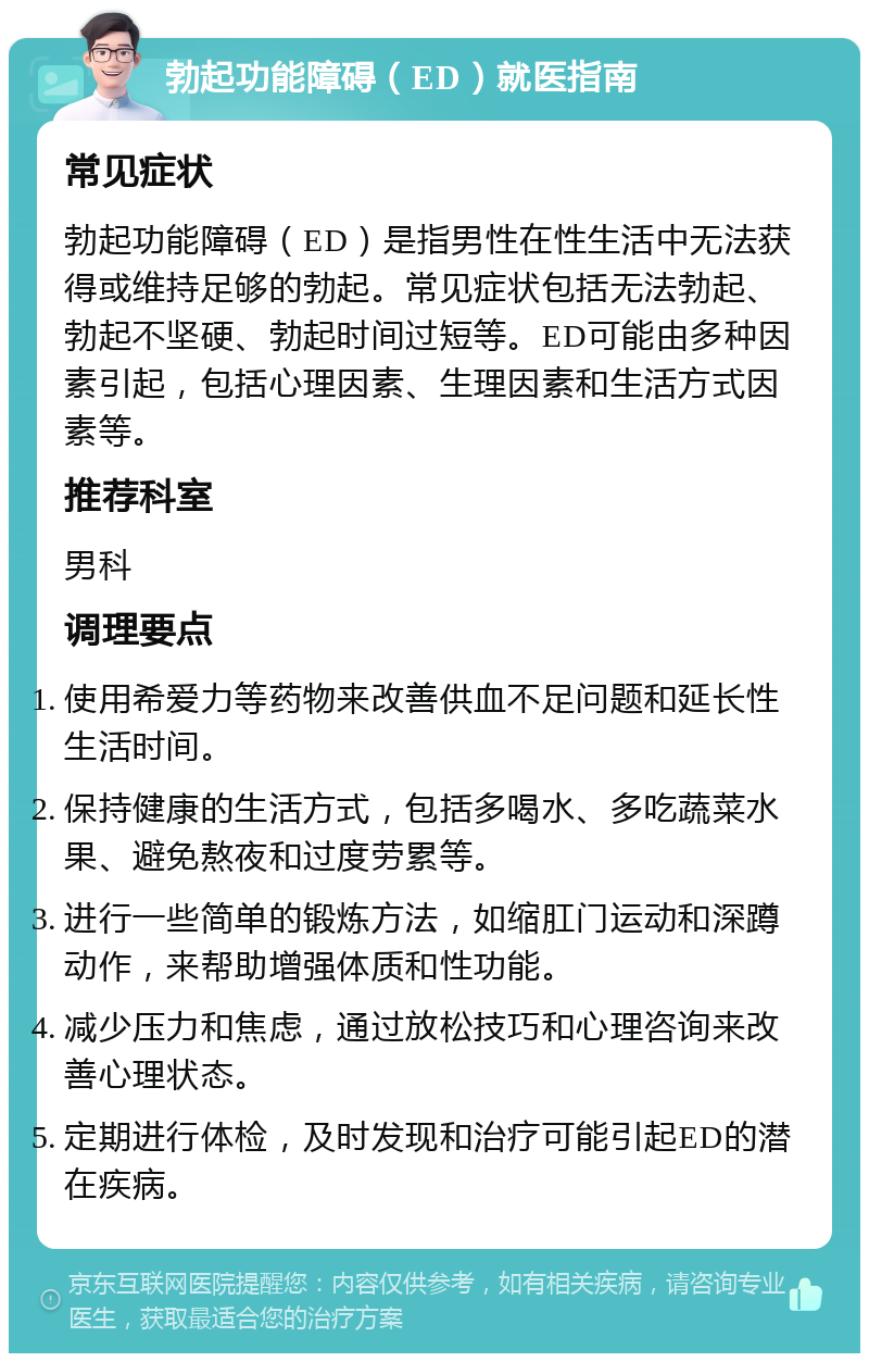 勃起功能障碍（ED）就医指南 常见症状 勃起功能障碍（ED）是指男性在性生活中无法获得或维持足够的勃起。常见症状包括无法勃起、勃起不坚硬、勃起时间过短等。ED可能由多种因素引起，包括心理因素、生理因素和生活方式因素等。 推荐科室 男科 调理要点 使用希爱力等药物来改善供血不足问题和延长性生活时间。 保持健康的生活方式，包括多喝水、多吃蔬菜水果、避免熬夜和过度劳累等。 进行一些简单的锻炼方法，如缩肛门运动和深蹲动作，来帮助增强体质和性功能。 减少压力和焦虑，通过放松技巧和心理咨询来改善心理状态。 定期进行体检，及时发现和治疗可能引起ED的潜在疾病。