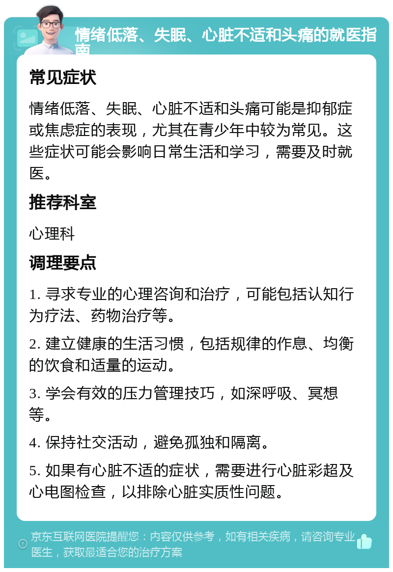 情绪低落、失眠、心脏不适和头痛的就医指南 常见症状 情绪低落、失眠、心脏不适和头痛可能是抑郁症或焦虑症的表现，尤其在青少年中较为常见。这些症状可能会影响日常生活和学习，需要及时就医。 推荐科室 心理科 调理要点 1. 寻求专业的心理咨询和治疗，可能包括认知行为疗法、药物治疗等。 2. 建立健康的生活习惯，包括规律的作息、均衡的饮食和适量的运动。 3. 学会有效的压力管理技巧，如深呼吸、冥想等。 4. 保持社交活动，避免孤独和隔离。 5. 如果有心脏不适的症状，需要进行心脏彩超及心电图检查，以排除心脏实质性问题。