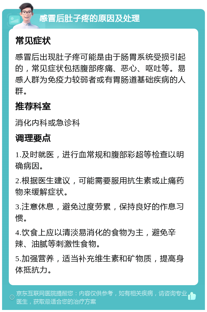 感冒后肚子疼的原因及处理 常见症状 感冒后出现肚子疼可能是由于肠胃系统受损引起的，常见症状包括腹部疼痛、恶心、呕吐等。易感人群为免疫力较弱者或有胃肠道基础疾病的人群。 推荐科室 消化内科或急诊科 调理要点 1.及时就医，进行血常规和腹部彩超等检查以明确病因。 2.根据医生建议，可能需要服用抗生素或止痛药物来缓解症状。 3.注意休息，避免过度劳累，保持良好的作息习惯。 4.饮食上应以清淡易消化的食物为主，避免辛辣、油腻等刺激性食物。 5.加强营养，适当补充维生素和矿物质，提高身体抵抗力。