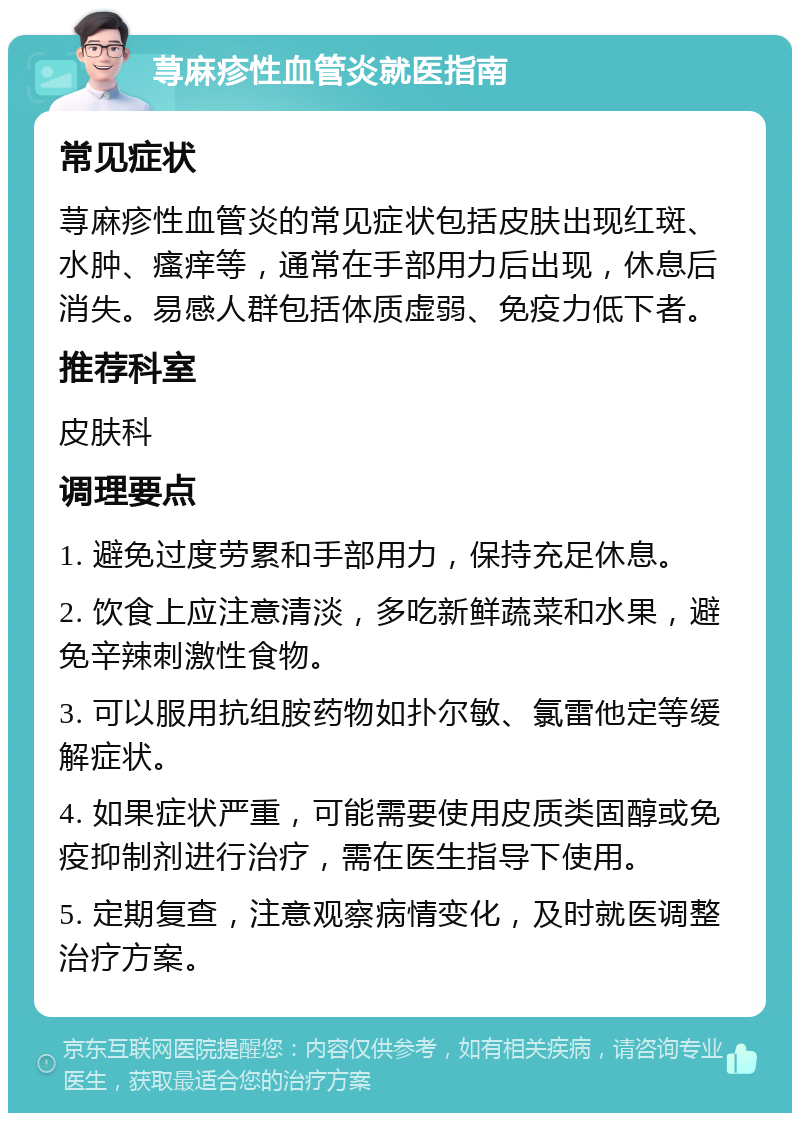 荨麻疹性血管炎就医指南 常见症状 荨麻疹性血管炎的常见症状包括皮肤出现红斑、水肿、瘙痒等，通常在手部用力后出现，休息后消失。易感人群包括体质虚弱、免疫力低下者。 推荐科室 皮肤科 调理要点 1. 避免过度劳累和手部用力，保持充足休息。 2. 饮食上应注意清淡，多吃新鲜蔬菜和水果，避免辛辣刺激性食物。 3. 可以服用抗组胺药物如扑尔敏、氯雷他定等缓解症状。 4. 如果症状严重，可能需要使用皮质类固醇或免疫抑制剂进行治疗，需在医生指导下使用。 5. 定期复查，注意观察病情变化，及时就医调整治疗方案。