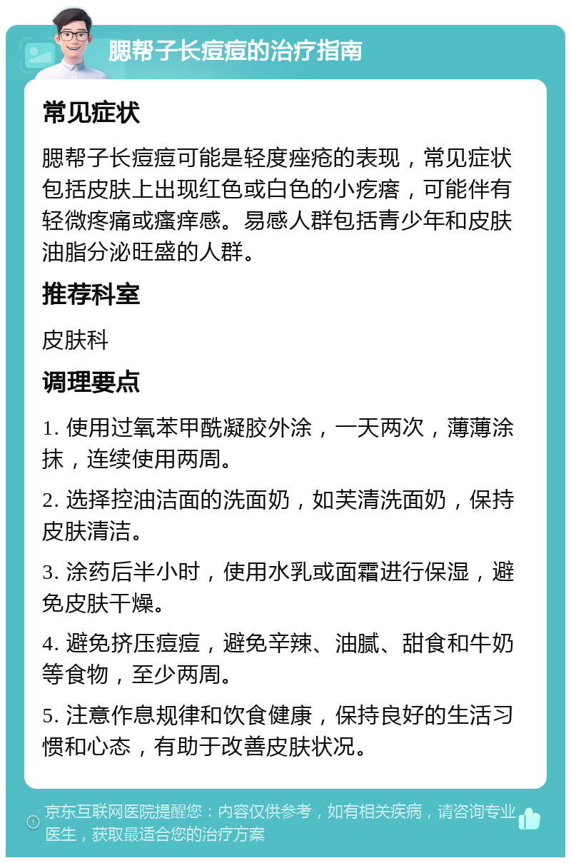 腮帮子长痘痘的治疗指南 常见症状 腮帮子长痘痘可能是轻度痤疮的表现，常见症状包括皮肤上出现红色或白色的小疙瘩，可能伴有轻微疼痛或瘙痒感。易感人群包括青少年和皮肤油脂分泌旺盛的人群。 推荐科室 皮肤科 调理要点 1. 使用过氧苯甲酰凝胶外涂，一天两次，薄薄涂抹，连续使用两周。 2. 选择控油洁面的洗面奶，如芙清洗面奶，保持皮肤清洁。 3. 涂药后半小时，使用水乳或面霜进行保湿，避免皮肤干燥。 4. 避免挤压痘痘，避免辛辣、油腻、甜食和牛奶等食物，至少两周。 5. 注意作息规律和饮食健康，保持良好的生活习惯和心态，有助于改善皮肤状况。