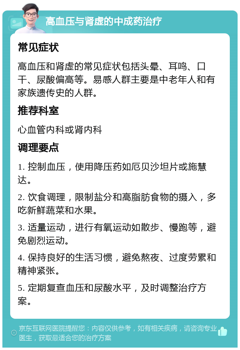 高血压与肾虚的中成药治疗 常见症状 高血压和肾虚的常见症状包括头晕、耳鸣、口干、尿酸偏高等。易感人群主要是中老年人和有家族遗传史的人群。 推荐科室 心血管内科或肾内科 调理要点 1. 控制血压，使用降压药如厄贝沙坦片或施慧达。 2. 饮食调理，限制盐分和高脂肪食物的摄入，多吃新鲜蔬菜和水果。 3. 适量运动，进行有氧运动如散步、慢跑等，避免剧烈运动。 4. 保持良好的生活习惯，避免熬夜、过度劳累和精神紧张。 5. 定期复查血压和尿酸水平，及时调整治疗方案。