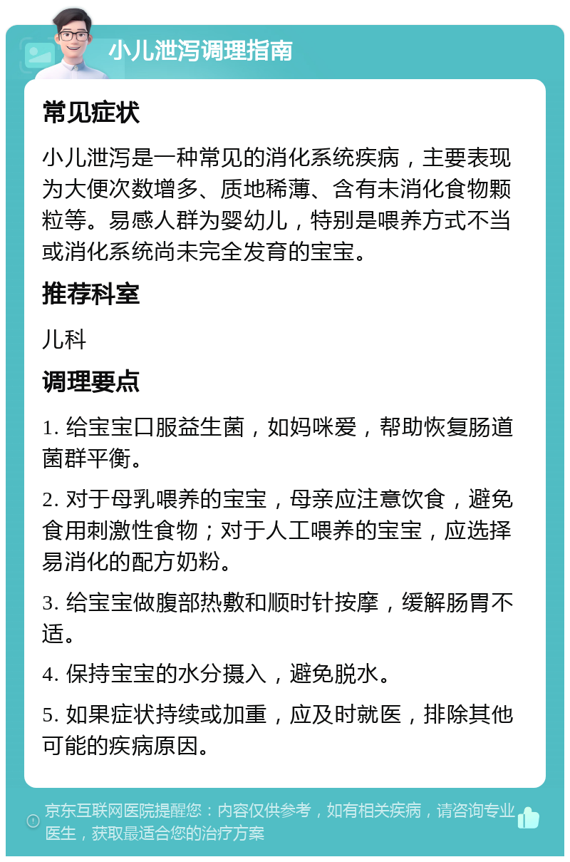 小儿泄泻调理指南 常见症状 小儿泄泻是一种常见的消化系统疾病，主要表现为大便次数增多、质地稀薄、含有未消化食物颗粒等。易感人群为婴幼儿，特别是喂养方式不当或消化系统尚未完全发育的宝宝。 推荐科室 儿科 调理要点 1. 给宝宝口服益生菌，如妈咪爱，帮助恢复肠道菌群平衡。 2. 对于母乳喂养的宝宝，母亲应注意饮食，避免食用刺激性食物；对于人工喂养的宝宝，应选择易消化的配方奶粉。 3. 给宝宝做腹部热敷和顺时针按摩，缓解肠胃不适。 4. 保持宝宝的水分摄入，避免脱水。 5. 如果症状持续或加重，应及时就医，排除其他可能的疾病原因。