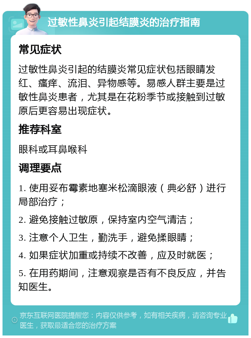 过敏性鼻炎引起结膜炎的治疗指南 常见症状 过敏性鼻炎引起的结膜炎常见症状包括眼睛发红、瘙痒、流泪、异物感等。易感人群主要是过敏性鼻炎患者，尤其是在花粉季节或接触到过敏原后更容易出现症状。 推荐科室 眼科或耳鼻喉科 调理要点 1. 使用妥布霉素地塞米松滴眼液（典必舒）进行局部治疗； 2. 避免接触过敏原，保持室内空气清洁； 3. 注意个人卫生，勤洗手，避免揉眼睛； 4. 如果症状加重或持续不改善，应及时就医； 5. 在用药期间，注意观察是否有不良反应，并告知医生。