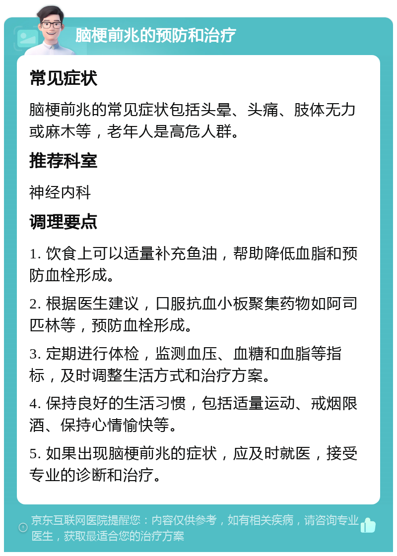 脑梗前兆的预防和治疗 常见症状 脑梗前兆的常见症状包括头晕、头痛、肢体无力或麻木等，老年人是高危人群。 推荐科室 神经内科 调理要点 1. 饮食上可以适量补充鱼油，帮助降低血脂和预防血栓形成。 2. 根据医生建议，口服抗血小板聚集药物如阿司匹林等，预防血栓形成。 3. 定期进行体检，监测血压、血糖和血脂等指标，及时调整生活方式和治疗方案。 4. 保持良好的生活习惯，包括适量运动、戒烟限酒、保持心情愉快等。 5. 如果出现脑梗前兆的症状，应及时就医，接受专业的诊断和治疗。