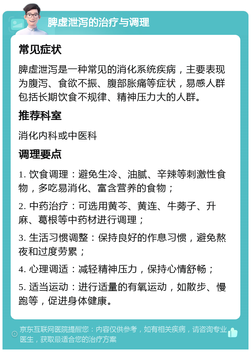 脾虚泄泻的治疗与调理 常见症状 脾虚泄泻是一种常见的消化系统疾病，主要表现为腹泻、食欲不振、腹部胀痛等症状，易感人群包括长期饮食不规律、精神压力大的人群。 推荐科室 消化内科或中医科 调理要点 1. 饮食调理：避免生冷、油腻、辛辣等刺激性食物，多吃易消化、富含营养的食物； 2. 中药治疗：可选用黄芩、黄连、牛蒡子、升麻、葛根等中药材进行调理； 3. 生活习惯调整：保持良好的作息习惯，避免熬夜和过度劳累； 4. 心理调适：减轻精神压力，保持心情舒畅； 5. 适当运动：进行适量的有氧运动，如散步、慢跑等，促进身体健康。