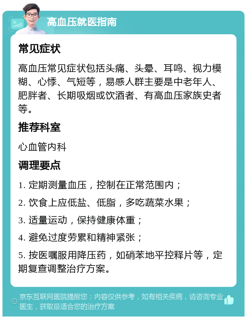 高血压就医指南 常见症状 高血压常见症状包括头痛、头晕、耳鸣、视力模糊、心悸、气短等，易感人群主要是中老年人、肥胖者、长期吸烟或饮酒者、有高血压家族史者等。 推荐科室 心血管内科 调理要点 1. 定期测量血压，控制在正常范围内； 2. 饮食上应低盐、低脂，多吃蔬菜水果； 3. 适量运动，保持健康体重； 4. 避免过度劳累和精神紧张； 5. 按医嘱服用降压药，如硝苯地平控释片等，定期复查调整治疗方案。