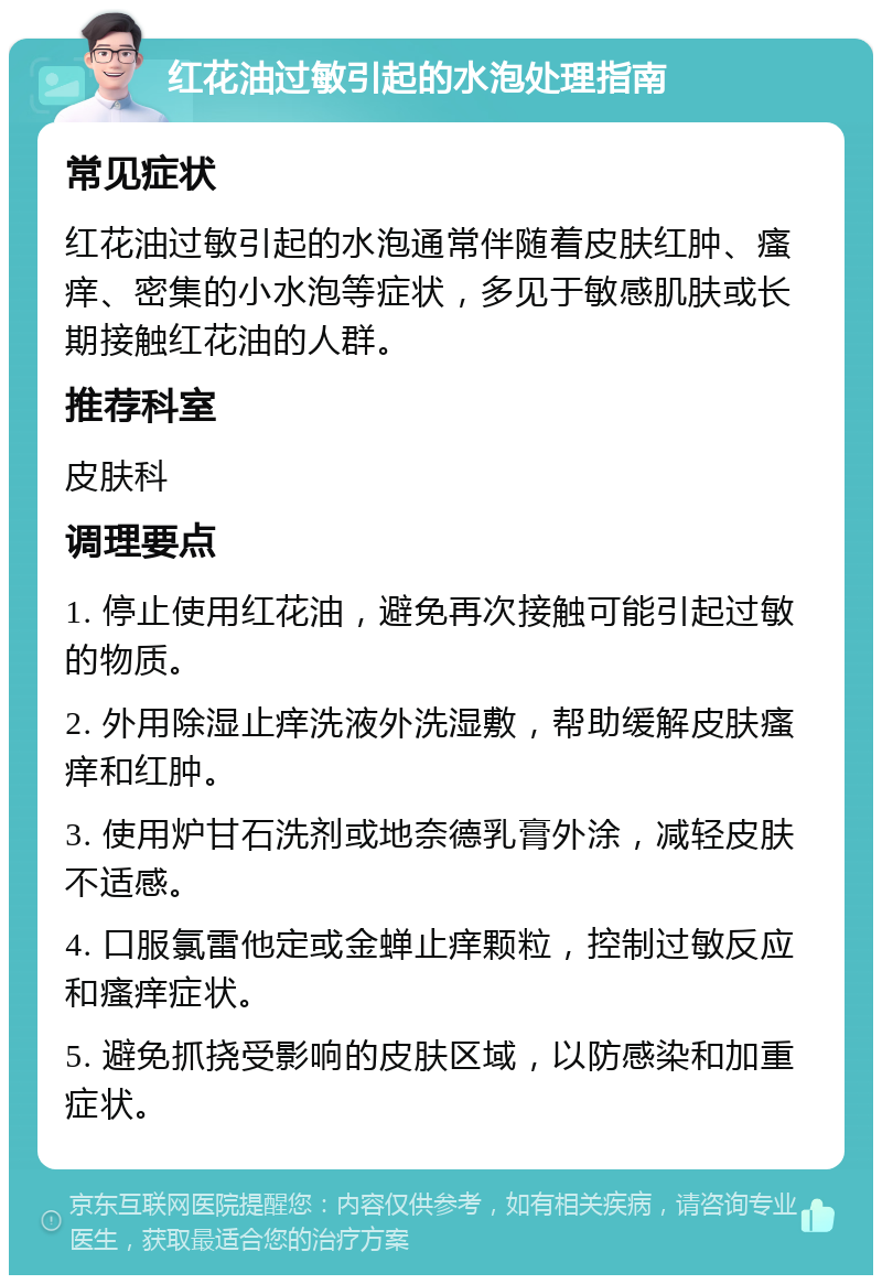 红花油过敏引起的水泡处理指南 常见症状 红花油过敏引起的水泡通常伴随着皮肤红肿、瘙痒、密集的小水泡等症状，多见于敏感肌肤或长期接触红花油的人群。 推荐科室 皮肤科 调理要点 1. 停止使用红花油，避免再次接触可能引起过敏的物质。 2. 外用除湿止痒洗液外洗湿敷，帮助缓解皮肤瘙痒和红肿。 3. 使用炉甘石洗剂或地奈德乳膏外涂，减轻皮肤不适感。 4. 口服氯雷他定或金蝉止痒颗粒，控制过敏反应和瘙痒症状。 5. 避免抓挠受影响的皮肤区域，以防感染和加重症状。