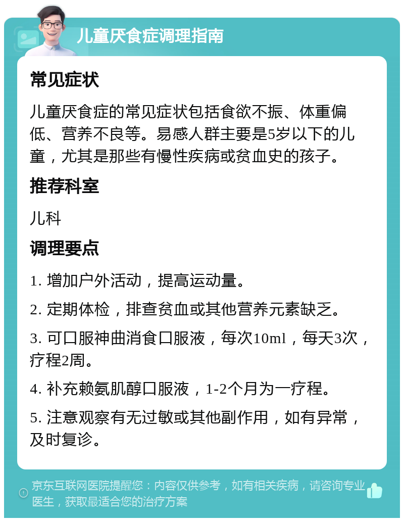 儿童厌食症调理指南 常见症状 儿童厌食症的常见症状包括食欲不振、体重偏低、营养不良等。易感人群主要是5岁以下的儿童，尤其是那些有慢性疾病或贫血史的孩子。 推荐科室 儿科 调理要点 1. 增加户外活动，提高运动量。 2. 定期体检，排查贫血或其他营养元素缺乏。 3. 可口服神曲消食口服液，每次10ml，每天3次，疗程2周。 4. 补充赖氨肌醇口服液，1-2个月为一疗程。 5. 注意观察有无过敏或其他副作用，如有异常，及时复诊。