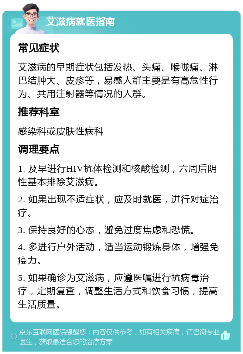 艾滋病就医指南 常见症状 艾滋病的早期症状包括发热、头痛、喉咙痛、淋巴结肿大、皮疹等，易感人群主要是有高危性行为、共用注射器等情况的人群。 推荐科室 感染科或皮肤性病科 调理要点 1. 及早进行HIV抗体检测和核酸检测，六周后阴性基本排除艾滋病。 2. 如果出现不适症状，应及时就医，进行对症治疗。 3. 保持良好的心态，避免过度焦虑和恐慌。 4. 多进行户外活动，适当运动锻炼身体，增强免疫力。 5. 如果确诊为艾滋病，应遵医嘱进行抗病毒治疗，定期复查，调整生活方式和饮食习惯，提高生活质量。