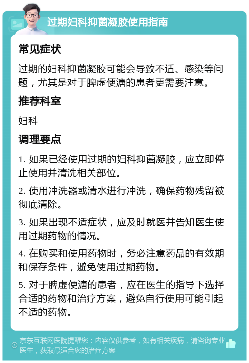 过期妇科抑菌凝胶使用指南 常见症状 过期的妇科抑菌凝胶可能会导致不适、感染等问题，尤其是对于脾虚便溏的患者更需要注意。 推荐科室 妇科 调理要点 1. 如果已经使用过期的妇科抑菌凝胶，应立即停止使用并清洗相关部位。 2. 使用冲洗器或清水进行冲洗，确保药物残留被彻底清除。 3. 如果出现不适症状，应及时就医并告知医生使用过期药物的情况。 4. 在购买和使用药物时，务必注意药品的有效期和保存条件，避免使用过期药物。 5. 对于脾虚便溏的患者，应在医生的指导下选择合适的药物和治疗方案，避免自行使用可能引起不适的药物。