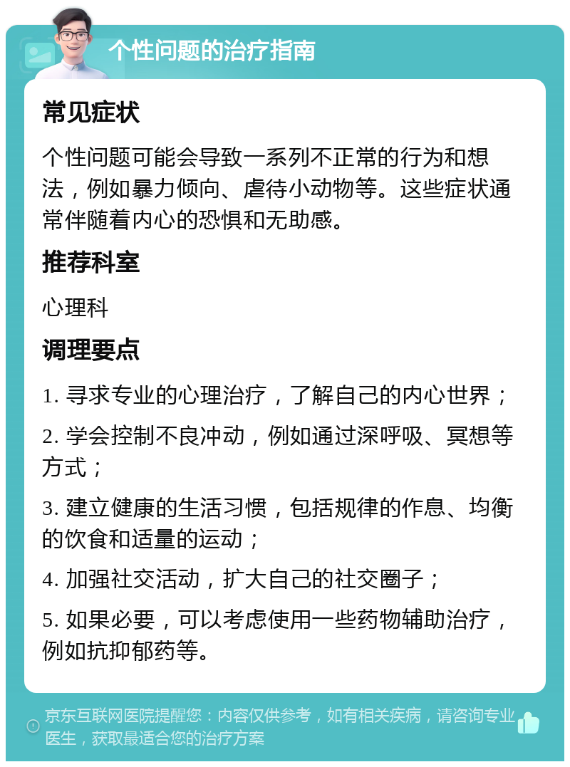 个性问题的治疗指南 常见症状 个性问题可能会导致一系列不正常的行为和想法，例如暴力倾向、虐待小动物等。这些症状通常伴随着内心的恐惧和无助感。 推荐科室 心理科 调理要点 1. 寻求专业的心理治疗，了解自己的内心世界； 2. 学会控制不良冲动，例如通过深呼吸、冥想等方式； 3. 建立健康的生活习惯，包括规律的作息、均衡的饮食和适量的运动； 4. 加强社交活动，扩大自己的社交圈子； 5. 如果必要，可以考虑使用一些药物辅助治疗，例如抗抑郁药等。