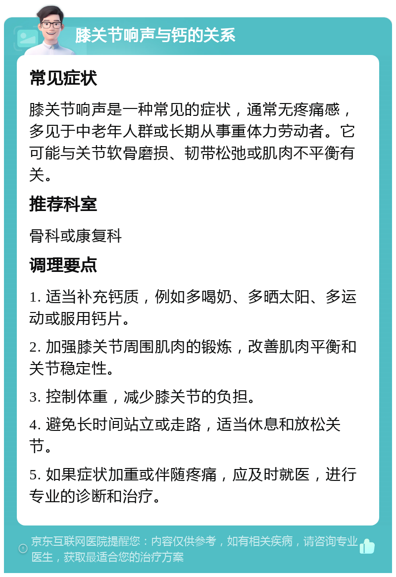 膝关节响声与钙的关系 常见症状 膝关节响声是一种常见的症状，通常无疼痛感，多见于中老年人群或长期从事重体力劳动者。它可能与关节软骨磨损、韧带松弛或肌肉不平衡有关。 推荐科室 骨科或康复科 调理要点 1. 适当补充钙质，例如多喝奶、多晒太阳、多运动或服用钙片。 2. 加强膝关节周围肌肉的锻炼，改善肌肉平衡和关节稳定性。 3. 控制体重，减少膝关节的负担。 4. 避免长时间站立或走路，适当休息和放松关节。 5. 如果症状加重或伴随疼痛，应及时就医，进行专业的诊断和治疗。