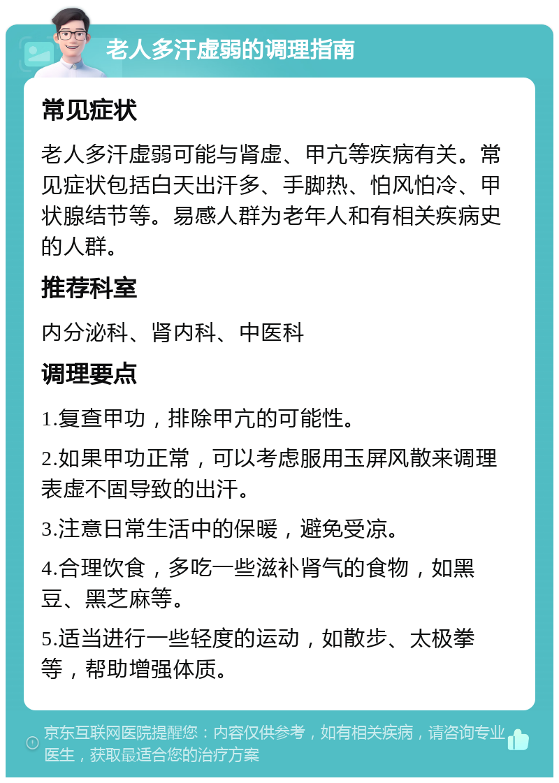 老人多汗虚弱的调理指南 常见症状 老人多汗虚弱可能与肾虚、甲亢等疾病有关。常见症状包括白天出汗多、手脚热、怕风怕冷、甲状腺结节等。易感人群为老年人和有相关疾病史的人群。 推荐科室 内分泌科、肾内科、中医科 调理要点 1.复查甲功，排除甲亢的可能性。 2.如果甲功正常，可以考虑服用玉屏风散来调理表虚不固导致的出汗。 3.注意日常生活中的保暖，避免受凉。 4.合理饮食，多吃一些滋补肾气的食物，如黑豆、黑芝麻等。 5.适当进行一些轻度的运动，如散步、太极拳等，帮助增强体质。