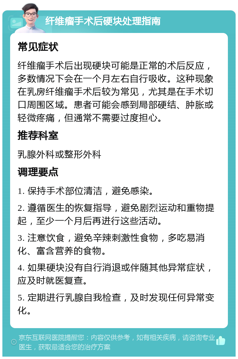 纤维瘤手术后硬块处理指南 常见症状 纤维瘤手术后出现硬块可能是正常的术后反应，多数情况下会在一个月左右自行吸收。这种现象在乳房纤维瘤手术后较为常见，尤其是在手术切口周围区域。患者可能会感到局部硬结、肿胀或轻微疼痛，但通常不需要过度担心。 推荐科室 乳腺外科或整形外科 调理要点 1. 保持手术部位清洁，避免感染。 2. 遵循医生的恢复指导，避免剧烈运动和重物提起，至少一个月后再进行这些活动。 3. 注意饮食，避免辛辣刺激性食物，多吃易消化、富含营养的食物。 4. 如果硬块没有自行消退或伴随其他异常症状，应及时就医复查。 5. 定期进行乳腺自我检查，及时发现任何异常变化。