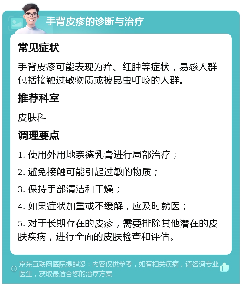 手背皮疹的诊断与治疗 常见症状 手背皮疹可能表现为痒、红肿等症状，易感人群包括接触过敏物质或被昆虫叮咬的人群。 推荐科室 皮肤科 调理要点 1. 使用外用地奈德乳膏进行局部治疗； 2. 避免接触可能引起过敏的物质； 3. 保持手部清洁和干燥； 4. 如果症状加重或不缓解，应及时就医； 5. 对于长期存在的皮疹，需要排除其他潜在的皮肤疾病，进行全面的皮肤检查和评估。