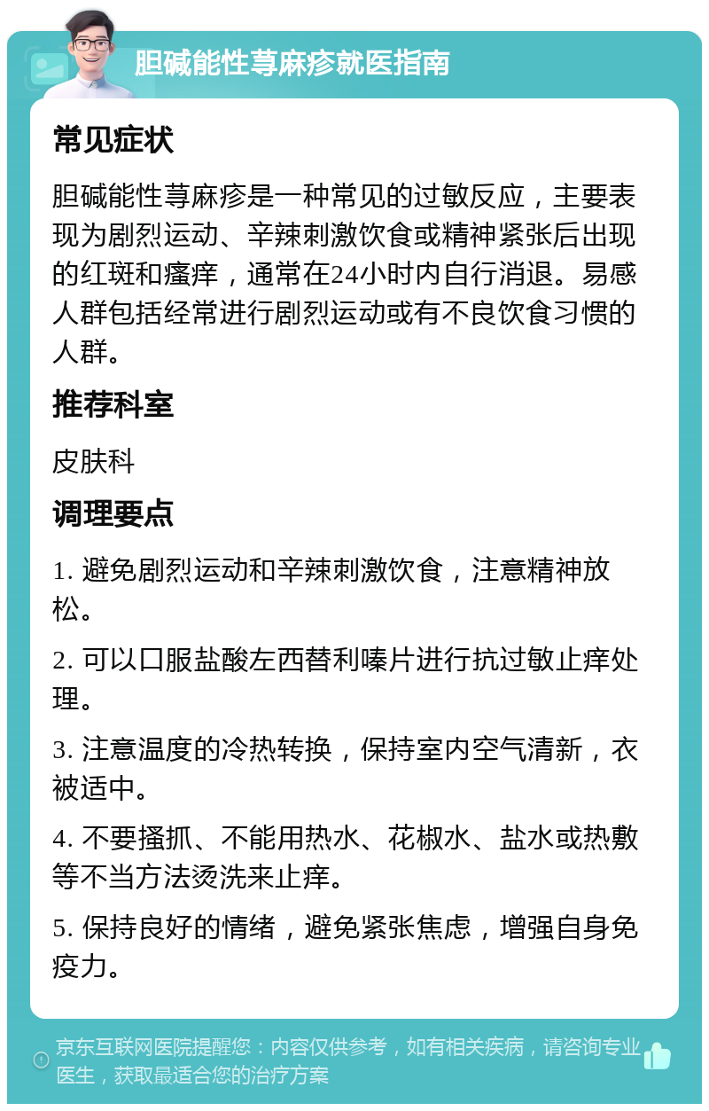 胆碱能性荨麻疹就医指南 常见症状 胆碱能性荨麻疹是一种常见的过敏反应，主要表现为剧烈运动、辛辣刺激饮食或精神紧张后出现的红斑和瘙痒，通常在24小时内自行消退。易感人群包括经常进行剧烈运动或有不良饮食习惯的人群。 推荐科室 皮肤科 调理要点 1. 避免剧烈运动和辛辣刺激饮食，注意精神放松。 2. 可以口服盐酸左西替利嗪片进行抗过敏止痒处理。 3. 注意温度的冷热转换，保持室内空气清新，衣被适中。 4. 不要搔抓、不能用热水、花椒水、盐水或热敷等不当方法烫洗来止痒。 5. 保持良好的情绪，避免紧张焦虑，增强自身免疫力。