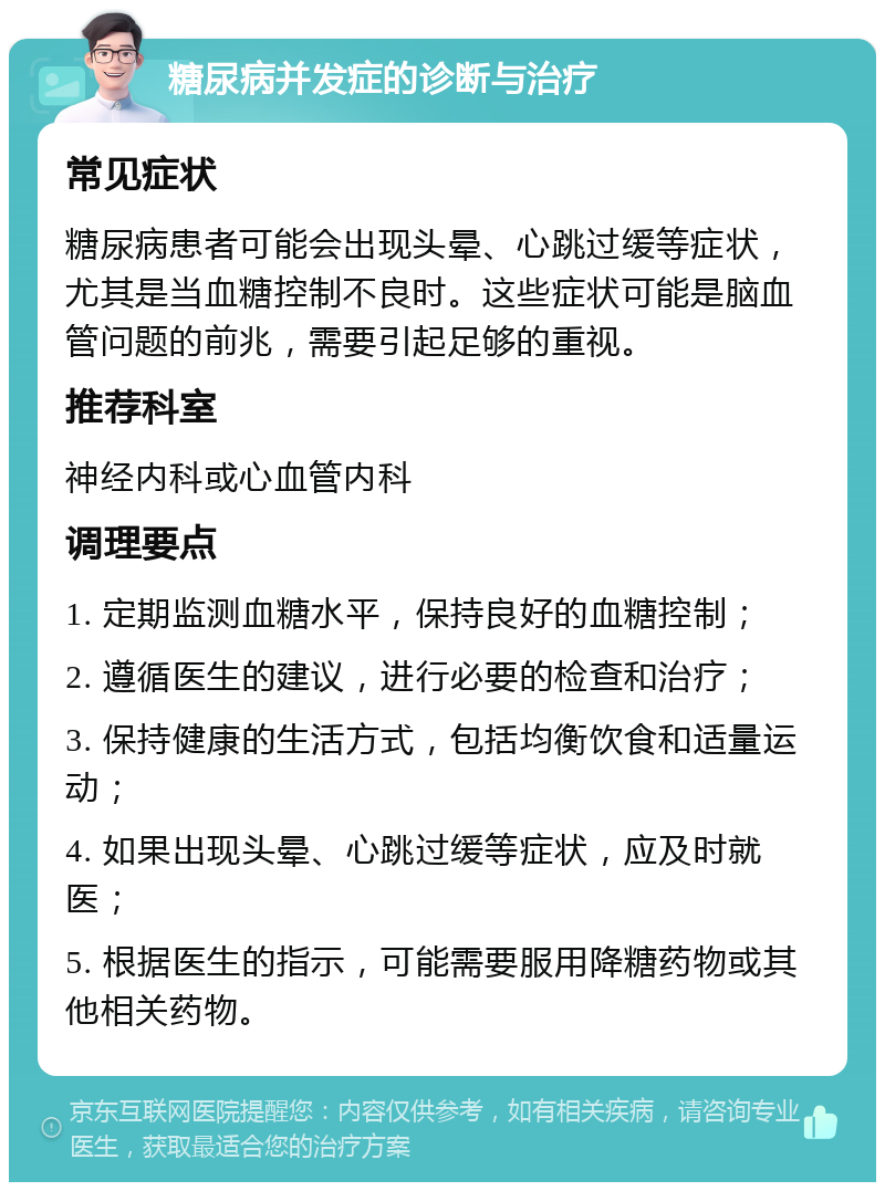 糖尿病并发症的诊断与治疗 常见症状 糖尿病患者可能会出现头晕、心跳过缓等症状，尤其是当血糖控制不良时。这些症状可能是脑血管问题的前兆，需要引起足够的重视。 推荐科室 神经内科或心血管内科 调理要点 1. 定期监测血糖水平，保持良好的血糖控制； 2. 遵循医生的建议，进行必要的检查和治疗； 3. 保持健康的生活方式，包括均衡饮食和适量运动； 4. 如果出现头晕、心跳过缓等症状，应及时就医； 5. 根据医生的指示，可能需要服用降糖药物或其他相关药物。