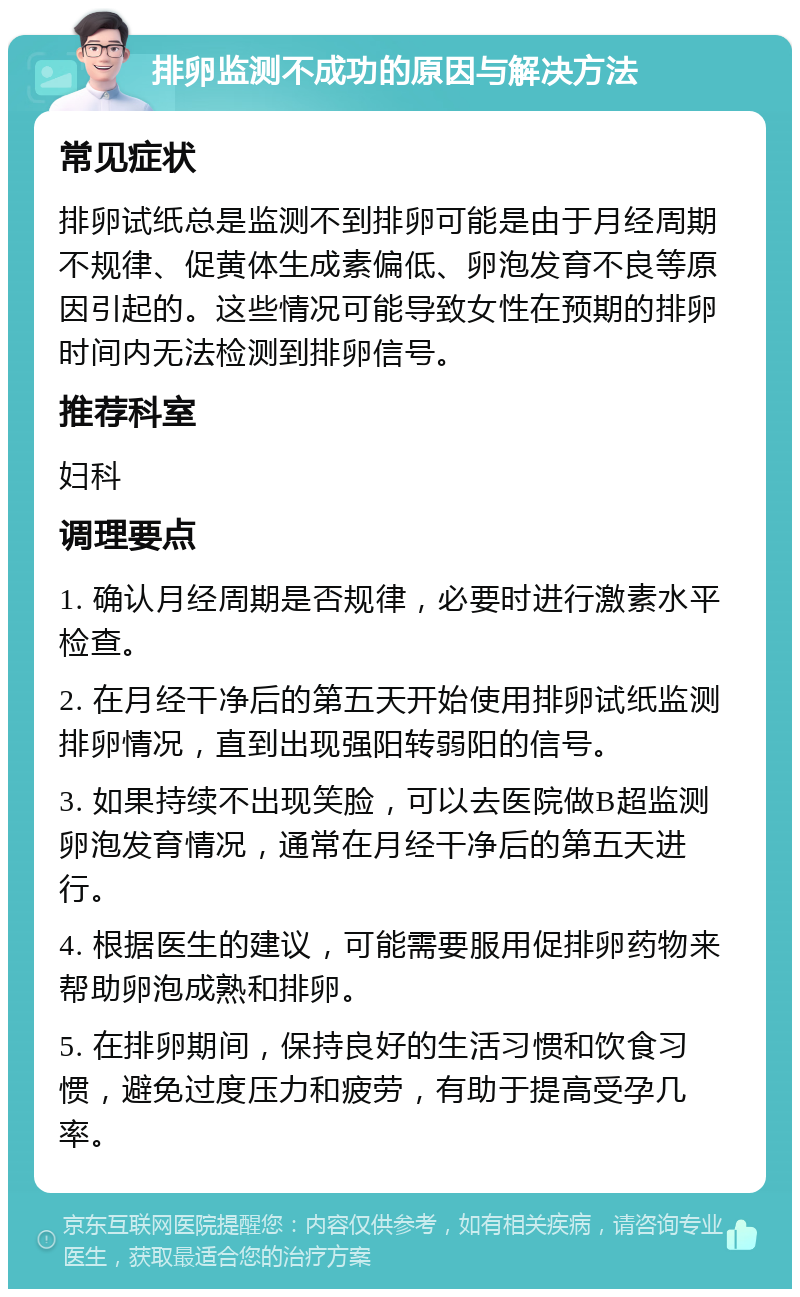 排卵监测不成功的原因与解决方法 常见症状 排卵试纸总是监测不到排卵可能是由于月经周期不规律、促黄体生成素偏低、卵泡发育不良等原因引起的。这些情况可能导致女性在预期的排卵时间内无法检测到排卵信号。 推荐科室 妇科 调理要点 1. 确认月经周期是否规律，必要时进行激素水平检查。 2. 在月经干净后的第五天开始使用排卵试纸监测排卵情况，直到出现强阳转弱阳的信号。 3. 如果持续不出现笑脸，可以去医院做B超监测卵泡发育情况，通常在月经干净后的第五天进行。 4. 根据医生的建议，可能需要服用促排卵药物来帮助卵泡成熟和排卵。 5. 在排卵期间，保持良好的生活习惯和饮食习惯，避免过度压力和疲劳，有助于提高受孕几率。