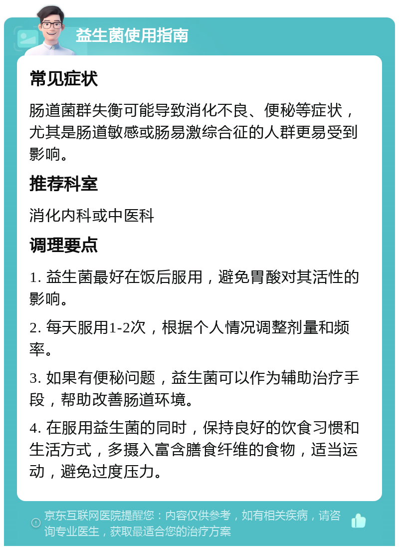 益生菌使用指南 常见症状 肠道菌群失衡可能导致消化不良、便秘等症状，尤其是肠道敏感或肠易激综合征的人群更易受到影响。 推荐科室 消化内科或中医科 调理要点 1. 益生菌最好在饭后服用，避免胃酸对其活性的影响。 2. 每天服用1-2次，根据个人情况调整剂量和频率。 3. 如果有便秘问题，益生菌可以作为辅助治疗手段，帮助改善肠道环境。 4. 在服用益生菌的同时，保持良好的饮食习惯和生活方式，多摄入富含膳食纤维的食物，适当运动，避免过度压力。