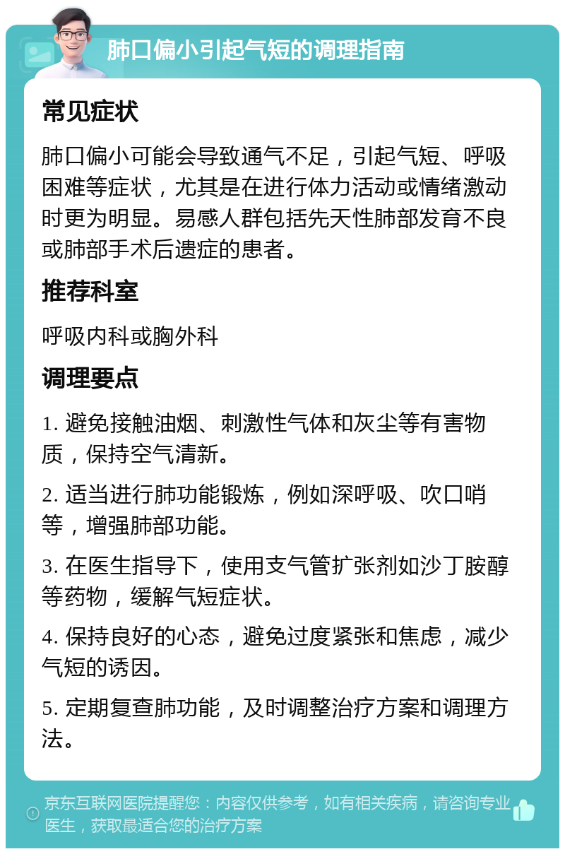 肺口偏小引起气短的调理指南 常见症状 肺口偏小可能会导致通气不足，引起气短、呼吸困难等症状，尤其是在进行体力活动或情绪激动时更为明显。易感人群包括先天性肺部发育不良或肺部手术后遗症的患者。 推荐科室 呼吸内科或胸外科 调理要点 1. 避免接触油烟、刺激性气体和灰尘等有害物质，保持空气清新。 2. 适当进行肺功能锻炼，例如深呼吸、吹口哨等，增强肺部功能。 3. 在医生指导下，使用支气管扩张剂如沙丁胺醇等药物，缓解气短症状。 4. 保持良好的心态，避免过度紧张和焦虑，减少气短的诱因。 5. 定期复查肺功能，及时调整治疗方案和调理方法。