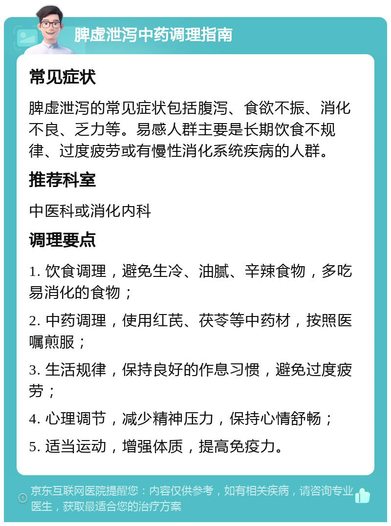 脾虚泄泻中药调理指南 常见症状 脾虚泄泻的常见症状包括腹泻、食欲不振、消化不良、乏力等。易感人群主要是长期饮食不规律、过度疲劳或有慢性消化系统疾病的人群。 推荐科室 中医科或消化内科 调理要点 1. 饮食调理，避免生冷、油腻、辛辣食物，多吃易消化的食物； 2. 中药调理，使用红芪、茯苓等中药材，按照医嘱煎服； 3. 生活规律，保持良好的作息习惯，避免过度疲劳； 4. 心理调节，减少精神压力，保持心情舒畅； 5. 适当运动，增强体质，提高免疫力。