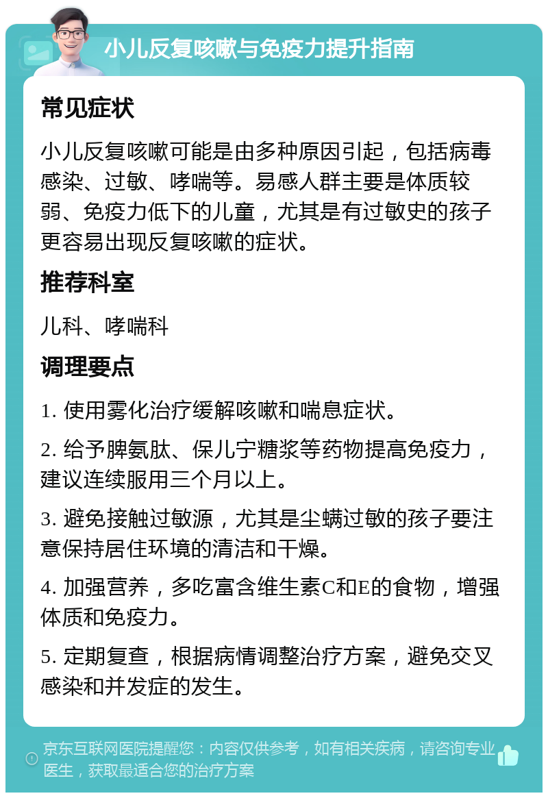 小儿反复咳嗽与免疫力提升指南 常见症状 小儿反复咳嗽可能是由多种原因引起，包括病毒感染、过敏、哮喘等。易感人群主要是体质较弱、免疫力低下的儿童，尤其是有过敏史的孩子更容易出现反复咳嗽的症状。 推荐科室 儿科、哮喘科 调理要点 1. 使用雾化治疗缓解咳嗽和喘息症状。 2. 给予脾氨肽、保儿宁糖浆等药物提高免疫力，建议连续服用三个月以上。 3. 避免接触过敏源，尤其是尘螨过敏的孩子要注意保持居住环境的清洁和干燥。 4. 加强营养，多吃富含维生素C和E的食物，增强体质和免疫力。 5. 定期复查，根据病情调整治疗方案，避免交叉感染和并发症的发生。