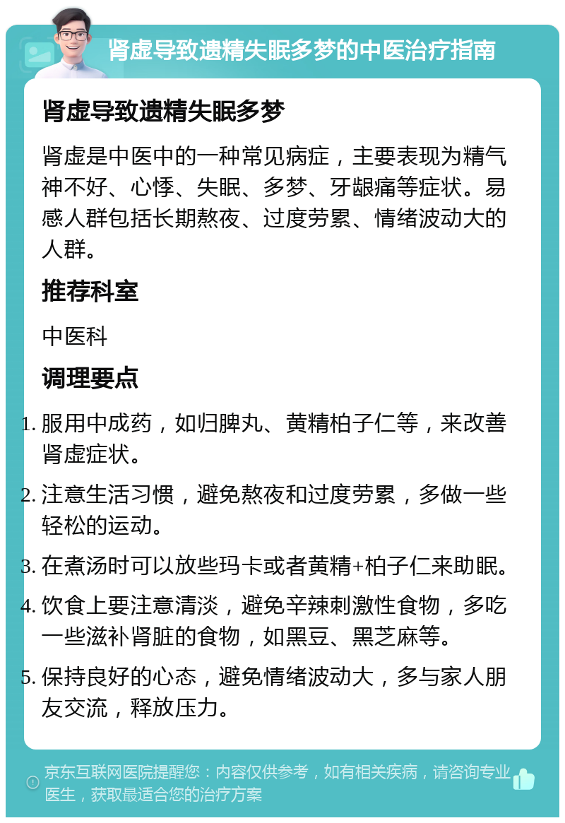 肾虚导致遗精失眠多梦的中医治疗指南 肾虚导致遗精失眠多梦 肾虚是中医中的一种常见病症，主要表现为精气神不好、心悸、失眠、多梦、牙龈痛等症状。易感人群包括长期熬夜、过度劳累、情绪波动大的人群。 推荐科室 中医科 调理要点 服用中成药，如归脾丸、黄精柏子仁等，来改善肾虚症状。 注意生活习惯，避免熬夜和过度劳累，多做一些轻松的运动。 在煮汤时可以放些玛卡或者黄精+柏子仁来助眠。 饮食上要注意清淡，避免辛辣刺激性食物，多吃一些滋补肾脏的食物，如黑豆、黑芝麻等。 保持良好的心态，避免情绪波动大，多与家人朋友交流，释放压力。