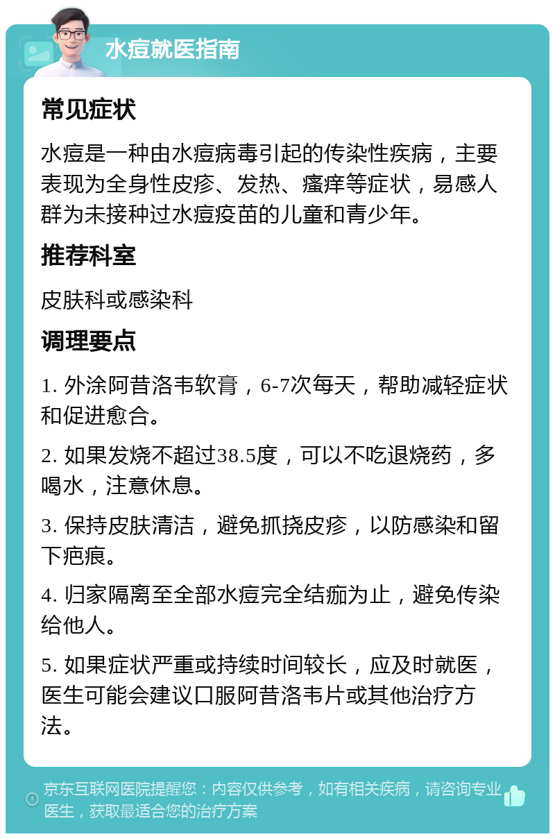 水痘就医指南 常见症状 水痘是一种由水痘病毒引起的传染性疾病，主要表现为全身性皮疹、发热、瘙痒等症状，易感人群为未接种过水痘疫苗的儿童和青少年。 推荐科室 皮肤科或感染科 调理要点 1. 外涂阿昔洛韦软膏，6-7次每天，帮助减轻症状和促进愈合。 2. 如果发烧不超过38.5度，可以不吃退烧药，多喝水，注意休息。 3. 保持皮肤清洁，避免抓挠皮疹，以防感染和留下疤痕。 4. 归家隔离至全部水痘完全结痂为止，避免传染给他人。 5. 如果症状严重或持续时间较长，应及时就医，医生可能会建议口服阿昔洛韦片或其他治疗方法。