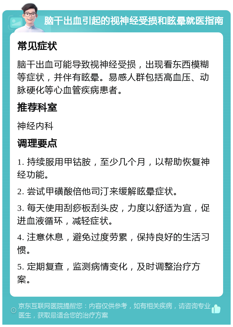 脑干出血引起的视神经受损和眩晕就医指南 常见症状 脑干出血可能导致视神经受损，出现看东西模糊等症状，并伴有眩晕。易感人群包括高血压、动脉硬化等心血管疾病患者。 推荐科室 神经内科 调理要点 1. 持续服用甲钴胺，至少几个月，以帮助恢复神经功能。 2. 尝试甲磺酸倍他司汀来缓解眩晕症状。 3. 每天使用刮痧板刮头皮，力度以舒适为宜，促进血液循环，减轻症状。 4. 注意休息，避免过度劳累，保持良好的生活习惯。 5. 定期复查，监测病情变化，及时调整治疗方案。